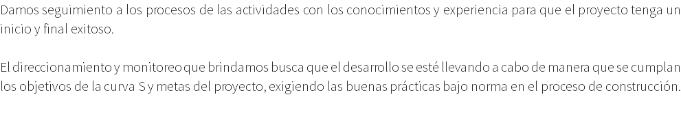 Damos seguimiento a los procesos de las actividades con los conocimientos y experiencia para que el proyecto tenga un inicio y final exitoso. El direccionamiento y monitoreo que brindamos busca que el desarrollo se esté llevando a cabo de manera que se cumplan los objetivos de la curva S y metas del proyecto, exigiendo las buenas prácticas bajo norma en el proceso de construcción. 