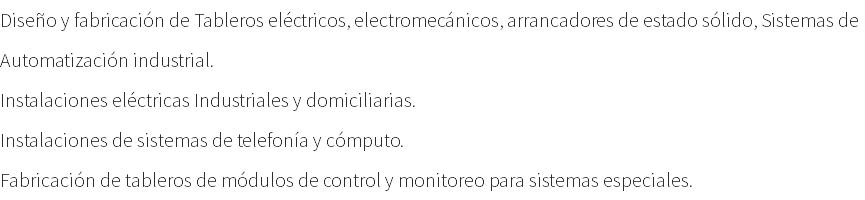 Diseño y fabricación de Tableros eléctricos, electromecánicos, arrancadores de estado sólido, Sistemas de Automatización industrial. Instalaciones eléctricas Industriales y domiciliarias. Instalaciones de sistemas de telefonía y cómputo. Fabricación de tableros de módulos de control y monitoreo para sistemas especiales.